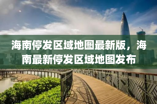 海南停發(fā)區(qū)域地圖最新版，海南最新停發(fā)區(qū)域地圖發(fā)布