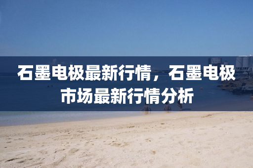 石墨電極最新行情，石墨電極市場最新行情分析