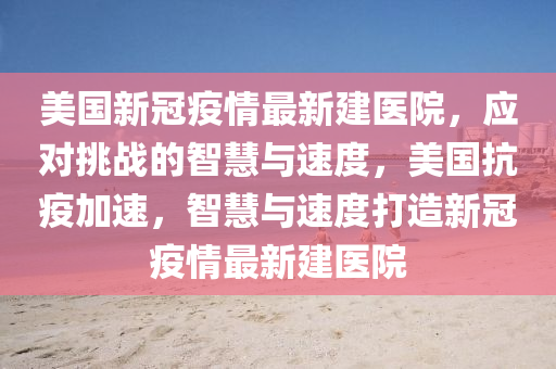 美國新冠疫情最新建醫(yī)院，應(yīng)對挑戰(zhàn)的智慧與速度，美國抗疫加速，智慧與速度打造新冠疫情最新建醫(yī)院