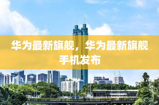 華為最新旗艦，華為最新旗艦手機(jī)發(fā)布