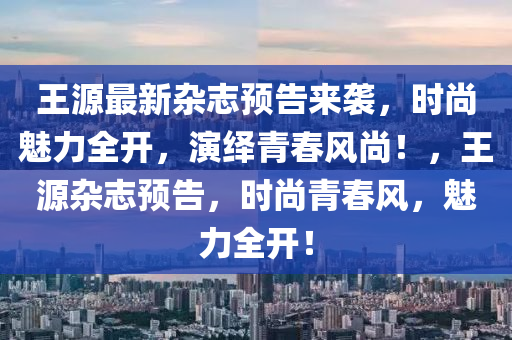 王源最新雜志預(yù)告來襲，時(shí)尚魅力全開，演繹青春風(fēng)尚！，王源雜志預(yù)告，時(shí)尚青春風(fēng)，魅力全開！