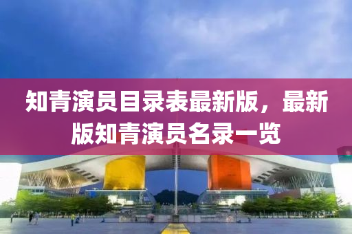 知青演員目錄表最新版，最新版知青演員名錄一覽