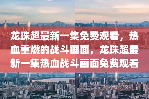 龍珠超最新一集免費(fèi)觀看，熱血重燃的戰(zhàn)斗畫面，龍珠超最新一集熱血戰(zhàn)斗畫面免費(fèi)觀看