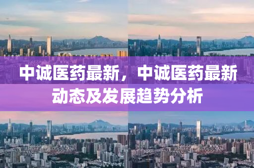 中誠(chéng)醫(yī)藥最新，中誠(chéng)醫(yī)藥最新動(dòng)態(tài)及發(fā)展趨勢(shì)分析