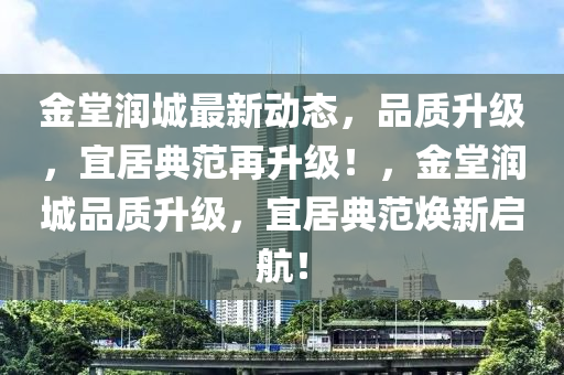 金堂潤城最新動(dòng)態(tài)，品質(zhì)升級(jí)，宜居典范再升級(jí)！，金堂潤城品質(zhì)升級(jí)，宜居典范煥新啟航！