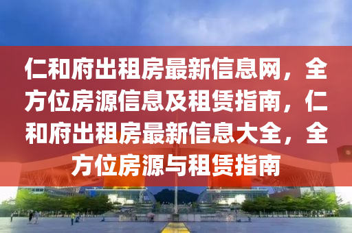 仁和府出租房最新信息網，全方位房源信息及租賃指南，仁和府出租房最新信息大全，全方位房源與租賃指南