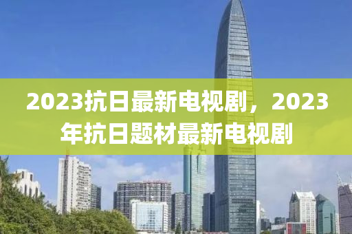 2023抗日最新電視劇，2023年抗日題材最新電視劇