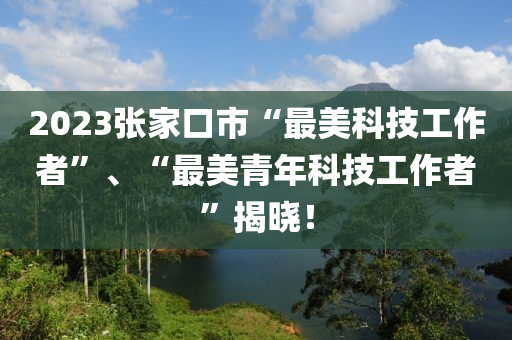 2023張家口市“最美科技工作者”、“最美青年科技工作者”揭曉！