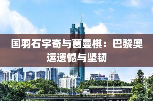 國羽石宇奇與葛曼棋：巴黎奧運遺憾與堅韌