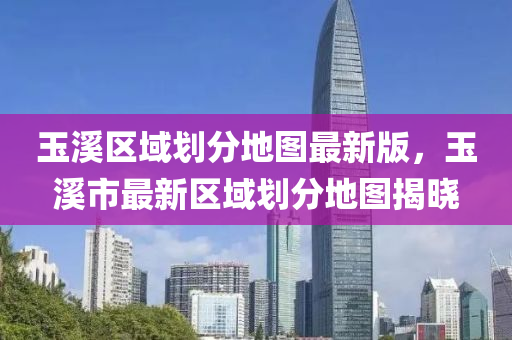 玉溪區(qū)域劃分地圖最新版，玉溪市最新區(qū)域劃分地圖揭曉
