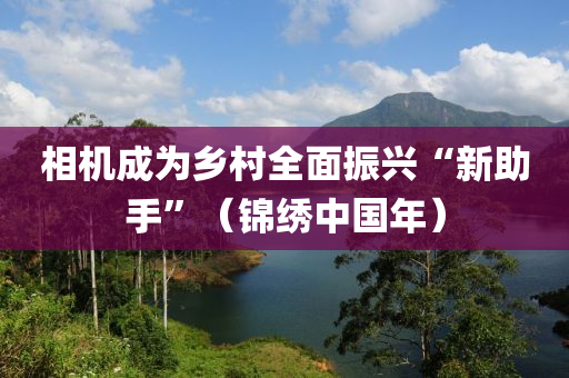 相機成為鄉(xiāng)村全面振興“新助手”（錦繡中國年）