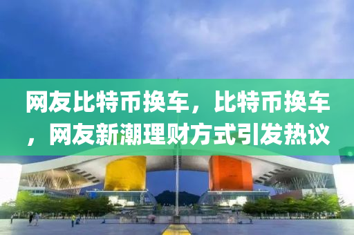 網(wǎng)友比特幣換車，比特幣換車，網(wǎng)友新潮理財方式引發(fā)熱議