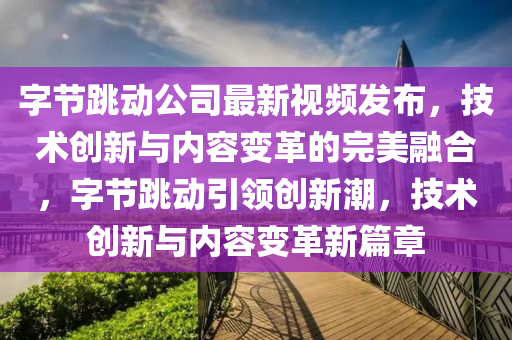 字節(jié)跳動(dòng)公司最新視頻發(fā)布，技術(shù)創(chuàng)新與內(nèi)容變革的完美融合，字節(jié)跳動(dòng)引領(lǐng)創(chuàng)新潮，技術(shù)創(chuàng)新與內(nèi)容變革新篇章