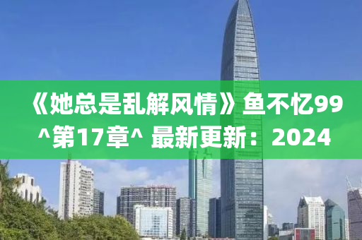 《她總是亂解風(fēng)情》魚(yú)不憶99 ^第17章^ 最新更新：2024