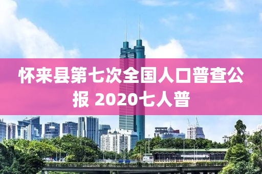 懷來(lái)縣第七次全國(guó)人口普查公報(bào) 2020七人普