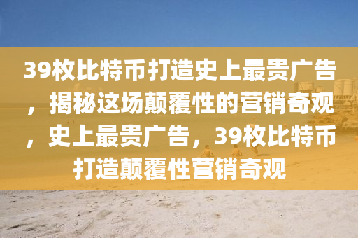 39枚比特幣打造史上最貴廣告，揭秘這場(chǎng)顛覆性的營(yíng)銷(xiāo)奇觀(guān)，史上最貴廣告，39枚比特幣打造顛覆性營(yíng)銷(xiāo)奇觀(guān)