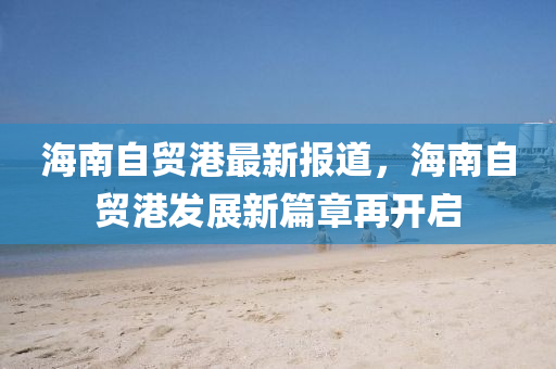 海南自貿(mào)港最新報(bào)道，海南自貿(mào)港發(fā)展新篇章再開啟
