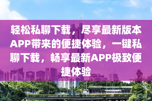 輕松私聊下載，盡享最新版本APP帶來的便捷體驗，一鍵私聊下載，暢享最新APP極致便捷體驗