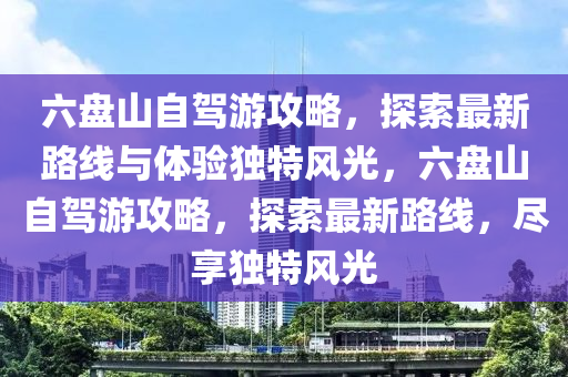 六盤山自駕游攻略，探索最新路線與體驗獨特風(fēng)光，六盤山自駕游攻略，探索最新路線，盡享獨特風(fēng)光