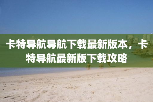 卡特導(dǎo)航導(dǎo)航下載最新版本，卡特導(dǎo)航最新版下載攻略