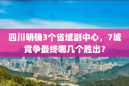 四川明確3個(gè)省域副中心，7城競爭最終哪幾個(gè)勝出？