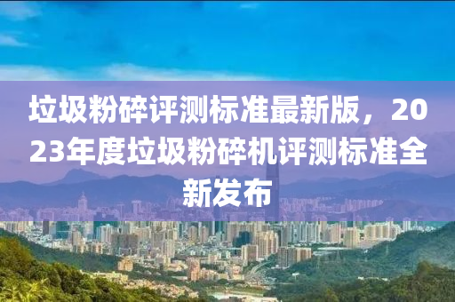 垃圾粉碎評測標準最新版，2023年度垃圾粉碎機評測標準全新發(fā)布