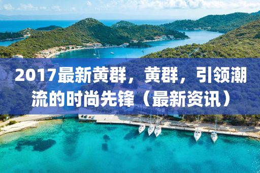 2017最新黃群，黃群，引領(lǐng)潮流的時(shí)尚先鋒（最新資訊）