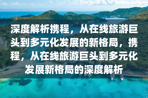 深度解析攜程，從在線旅游巨頭到多元化發(fā)展的新格局，攜程，從在線旅游巨頭到多元化發(fā)展新格局的深度解析
