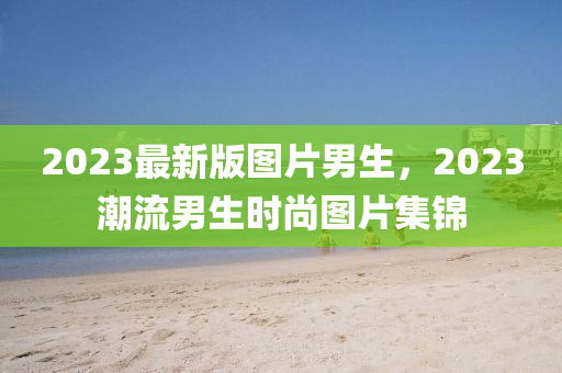 2023最新版圖片男生，2023潮流男生時(shí)尚圖片集錦
