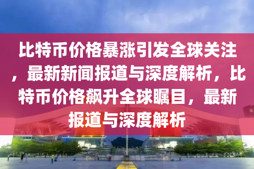 比特幣價格暴漲引發(fā)全球關注，最新新聞報道與深度解析，比特幣價格飆升全球矚目，最新報道與深度解析