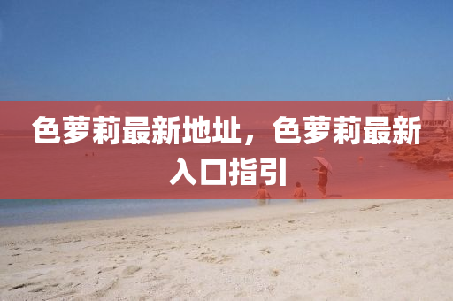 色蘿莉最新地址，色蘿莉最新入口指引