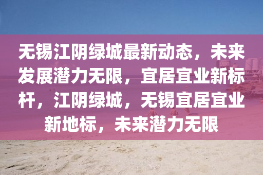 無錫江陰綠城最新動態(tài)，未來發(fā)展?jié)摿o限，宜居宜業(yè)新標桿，江陰綠城，無錫宜居宜業(yè)新地標，未來潛力無限