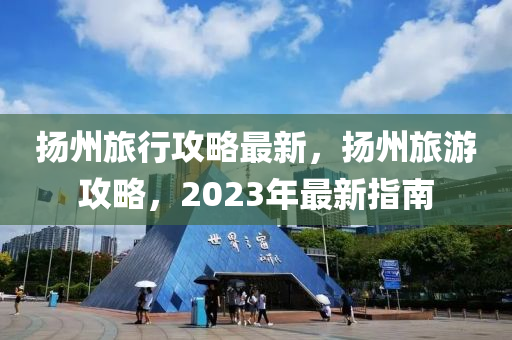 揚(yáng)州旅行攻略最新，揚(yáng)州旅游攻略，2023年最新指南