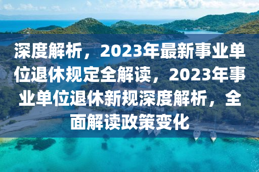 深度解析，2023年最新事業(yè)單位退休規(guī)定全解讀，2023年事業(yè)單位退休新規(guī)深度解析，全面解讀政策變化