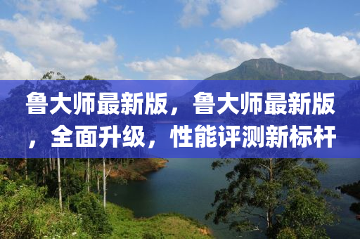 魯大師最新版，魯大師最新版，全面升級(jí)，性能評(píng)測(cè)新標(biāo)桿