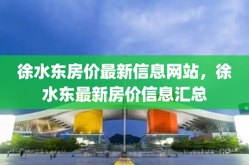 徐水東房價最新信息網(wǎng)站，徐水東最新房價信息匯總