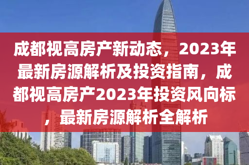 成都視高房產(chǎn)新動態(tài)，2023年最新房源解析及投資指南，成都視高房產(chǎn)2023年投資風(fēng)向標(biāo)，最新房源解析全解析
