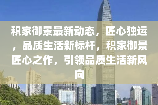 積家御景最新動(dòng)態(tài)，匠心獨(dú)運(yùn)，品質(zhì)生活新標(biāo)桿，積家御景匠心之作，引領(lǐng)品質(zhì)生活新風(fēng)向