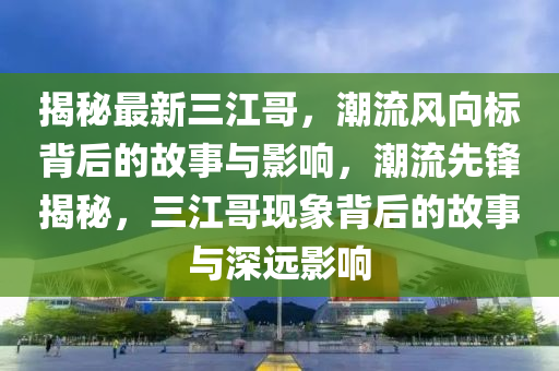 揭秘最新三江哥，潮流風(fēng)向標(biāo)背后的故事與影響，潮流先鋒揭秘，三江哥現(xiàn)象背后的故事與深遠(yuǎn)影響