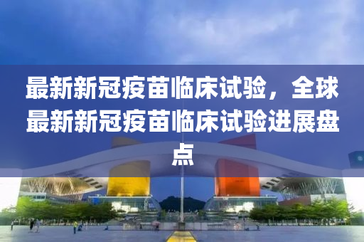 最新新冠疫苗臨床試驗，全球最新新冠疫苗臨床試驗進展盤點