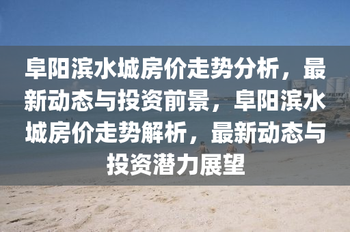 阜陽濱水城房價(jià)走勢分析，最新動(dòng)態(tài)與投資前景，阜陽濱水城房價(jià)走勢解析，最新動(dòng)態(tài)與投資潛力展望