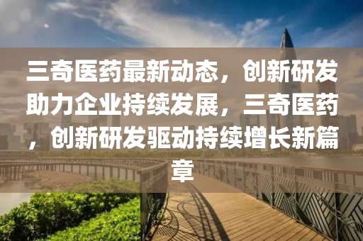 三奇醫(yī)藥最新動態(tài)，創(chuàng)新研發(fā)助力企業(yè)持續(xù)發(fā)展，三奇醫(yī)藥，創(chuàng)新研發(fā)驅(qū)動持續(xù)增長新篇章