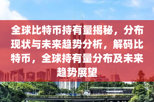 全球比特幣持有量揭秘，分布現(xiàn)狀與未來趨勢分析，解碼比特幣，全球持有量分布及未來趨勢展望
