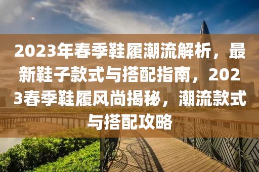 2023年春季鞋履潮流解析，最新鞋子款式與搭配指南，2023春季鞋履風(fēng)尚揭秘，潮流款式與搭配攻略