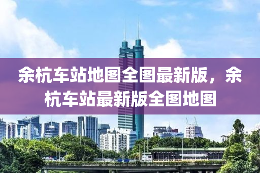 余杭車站地圖全圖最新版，余杭車站最新版全圖地圖