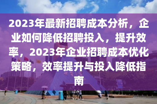2023年最新招聘成本分析，企業(yè)如何降低招聘投入，提升效率，2023年企業(yè)招聘成本優(yōu)化策略，效率提升與投入降低指南
