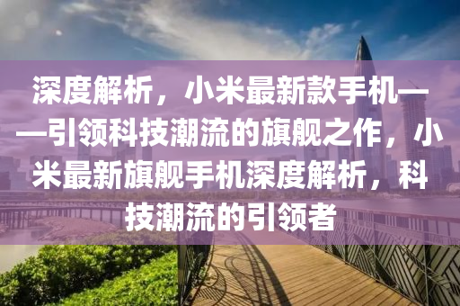 深度解析，小米最新款手機(jī)——引領(lǐng)科技潮流的旗艦之作，小米最新旗艦手機(jī)深度解析，科技潮流的引領(lǐng)者