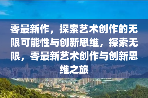 零最新作，探索藝術(shù)創(chuàng)作的無限可能性與創(chuàng)新思維，探索無限，零最新藝術(shù)創(chuàng)作與創(chuàng)新思維之旅