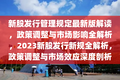 新股發(fā)行管理規(guī)定最新版解讀，政策調整與市場影響全解析，2023新股發(fā)行新規(guī)全解析，政策調整與市場效應深度剖析