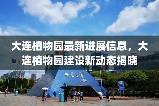 大連植物園最新進(jìn)展信息，大連植物園建設(shè)新動(dòng)態(tài)揭曉